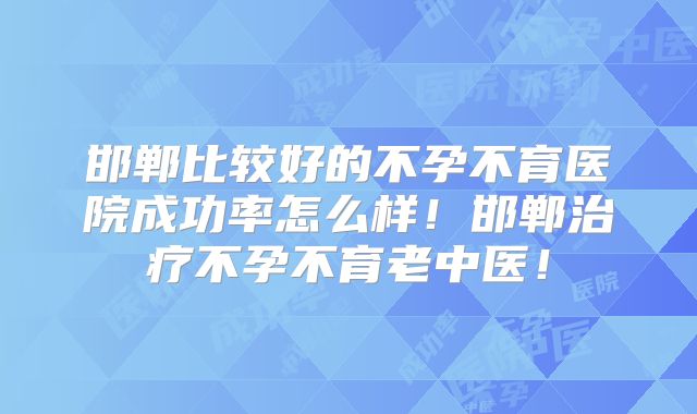 邯郸比较好的不孕不育医院成功率怎么样！邯郸治疗不孕不育老中医！
