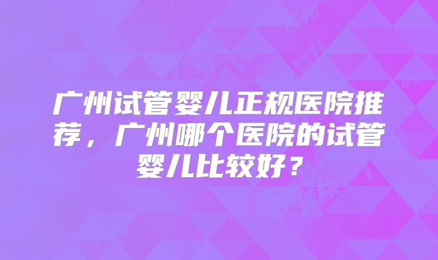 广州试管婴儿正规医院推荐，广州哪个医院的试管婴儿比较好？