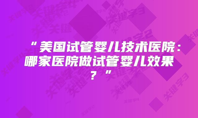 “美国试管婴儿技术医院：哪家医院做试管婴儿效果？”