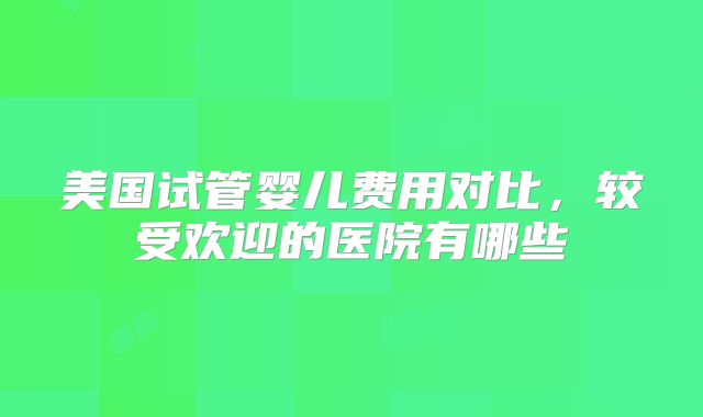 美国试管婴儿费用对比，较受欢迎的医院有哪些