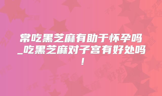 常吃黑芝麻有助于怀孕吗_吃黑芝麻对子宫有好处吗!