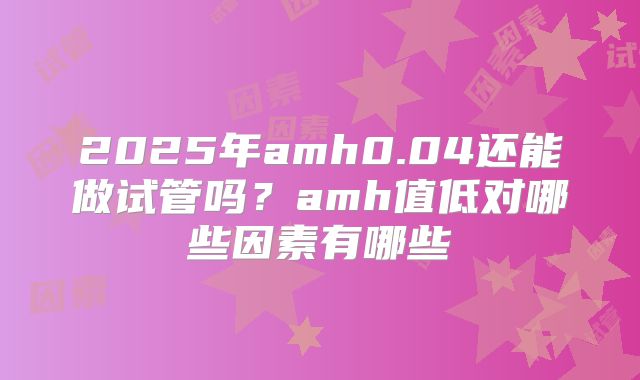 2025年amh0.04还能做试管吗？amh值低对哪些因素有哪些