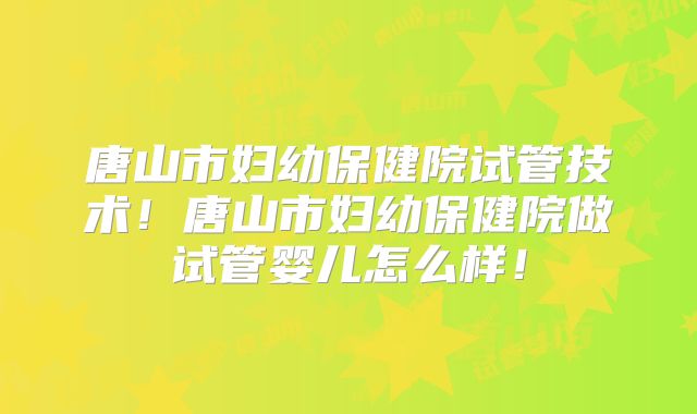 唐山市妇幼保健院试管技术！唐山市妇幼保健院做试管婴儿怎么样！