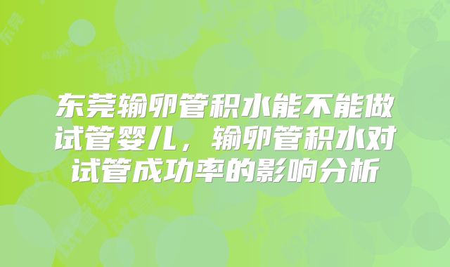 东莞输卵管积水能不能做试管婴儿，输卵管积水对试管成功率的影响分析