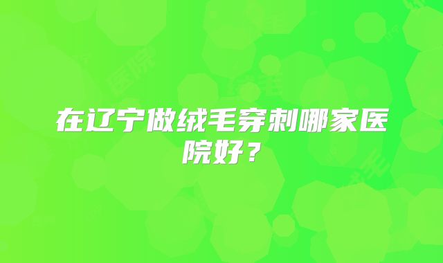 在辽宁做绒毛穿刺哪家医院好？