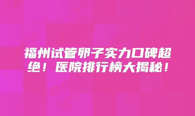 福州试管卵子实力口碑超绝！医院排行榜大揭秘！
