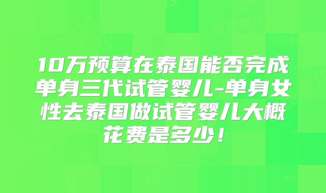10万预算在泰国能否完成单身三代试管婴儿-单身女性去泰国做试管婴儿大概花费是多少!