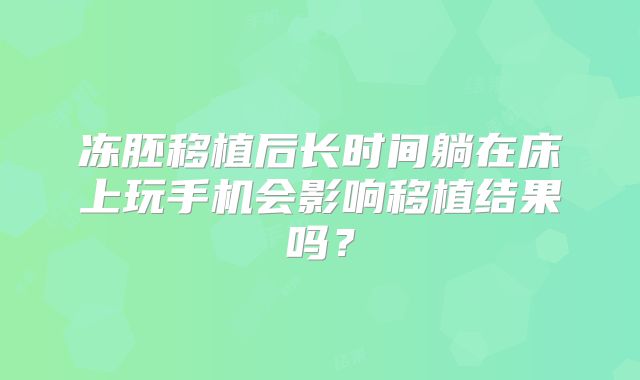冻胚移植后长时间躺在床上玩手机会影响移植结果吗？