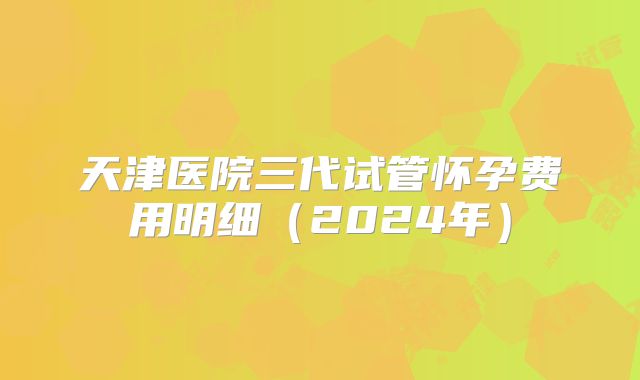 天津医院三代试管怀孕费用明细（2024年）