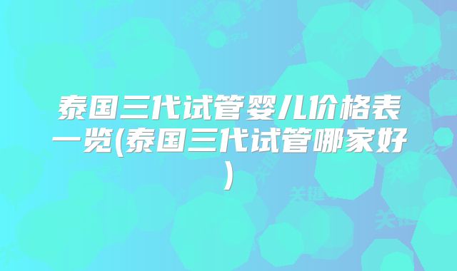 泰国三代试管婴儿价格表一览(泰国三代试管哪家好)