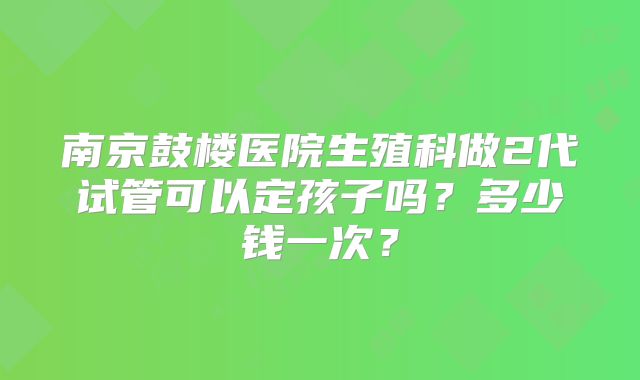 南京鼓楼医院生殖科做2代试管可以定孩子吗？多少钱一次？