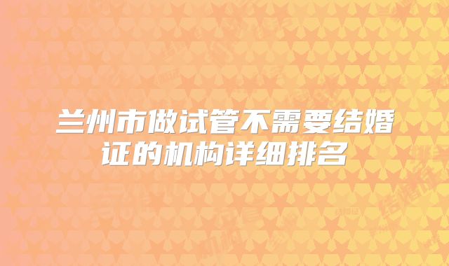 兰州市做试管不需要结婚证的机构详细排名