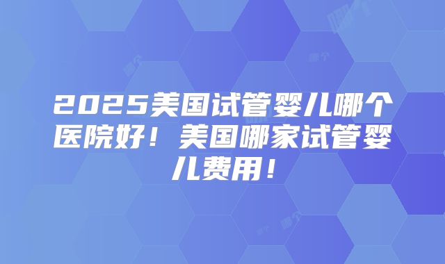 2025美国试管婴儿哪个医院好！美国哪家试管婴儿费用！