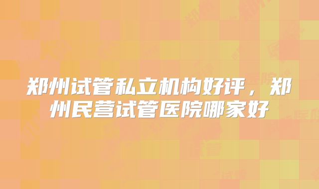 郑州试管私立机构好评，郑州民营试管医院哪家好