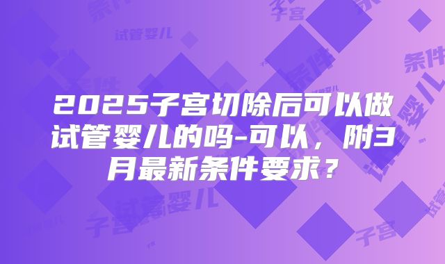 2025子宫切除后可以做试管婴儿的吗-可以,附3月最新条件要求?