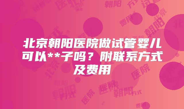北京朝阳医院做试管婴儿可以**子吗?附联系方式及费用