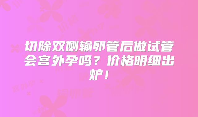 切除双侧输卵管后做试管会宫外孕吗？价格明细出炉！