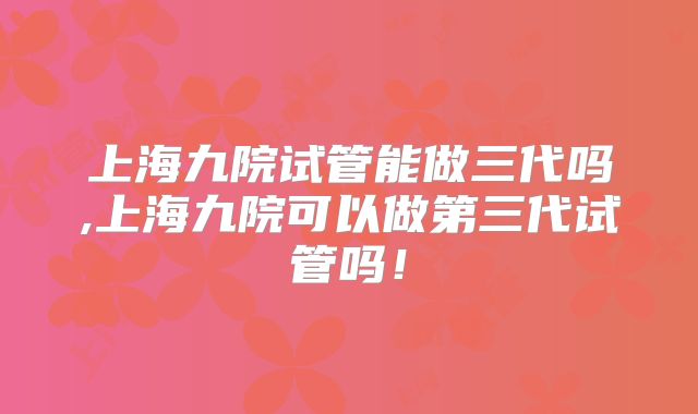 上海九院试管能做三代吗,上海九院可以做第三代试管吗!