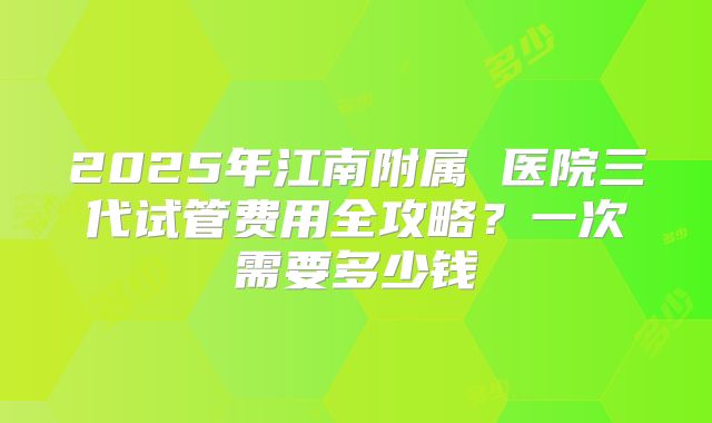 2025年江南附属 医院三代试管费用全攻略？一次需要多少钱