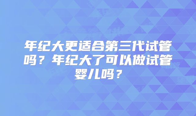 年纪大更适合第三代试管吗？年纪大了可以做试管婴儿吗？