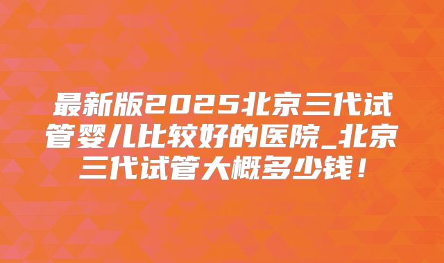 最新版2025北京三代试管婴儿比较好的医院_北京三代试管大概多少钱！