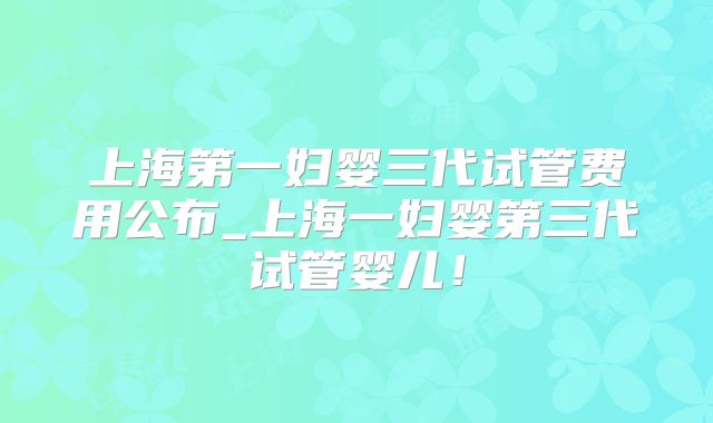 上海第一妇婴三代试管费用公布_上海一妇婴第三代试管婴儿！