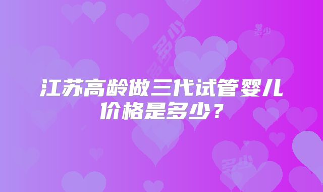 江苏高龄做三代试管婴儿价格是多少？