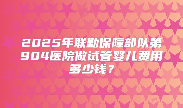 2025年联勤保障部队第904医院做试管婴儿费用多少钱？