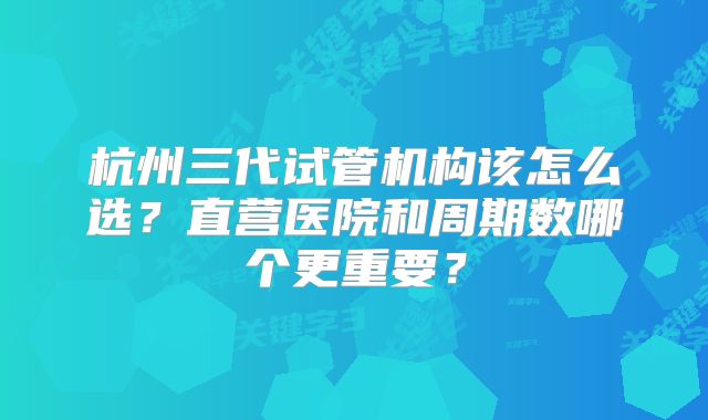 杭州三代试管机构该怎么选？直营医院和周期数哪个更重要？