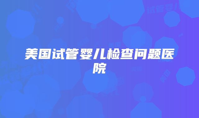 美国试管婴儿检查问题医院