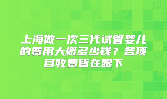 上海做一次三代试管婴儿的费用大概多少钱？各项目收费皆在眼下