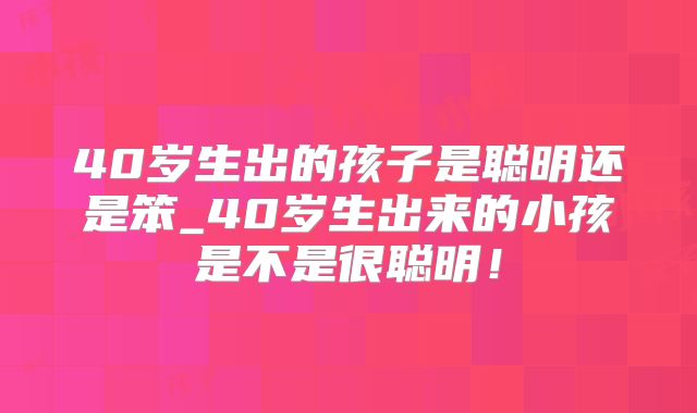 40岁生出的孩子是聪明还是笨_40岁生出来的小孩是不是很聪明！
