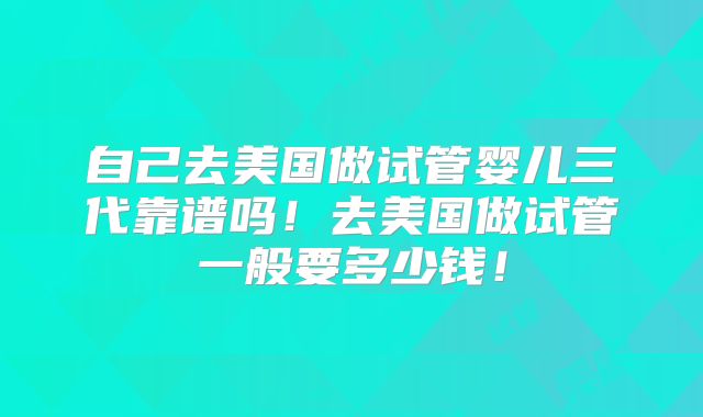 自己去美国做试管婴儿三代靠谱吗！去美国做试管一般要多少钱！