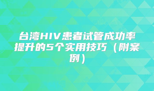 台湾HIV患者试管成功率提升的5个实用技巧（附案例）