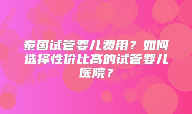 泰国试管婴儿费用?如何选择性价比高的试管婴儿医院?