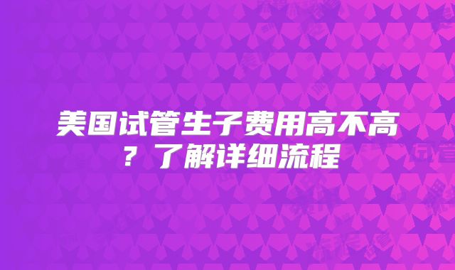 美国试管生子费用高不高？了解详细流程