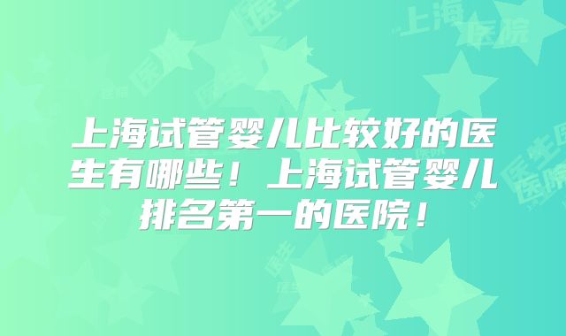 上海试管婴儿比较好的医生有哪些!上海试管婴儿排名第一的医院!