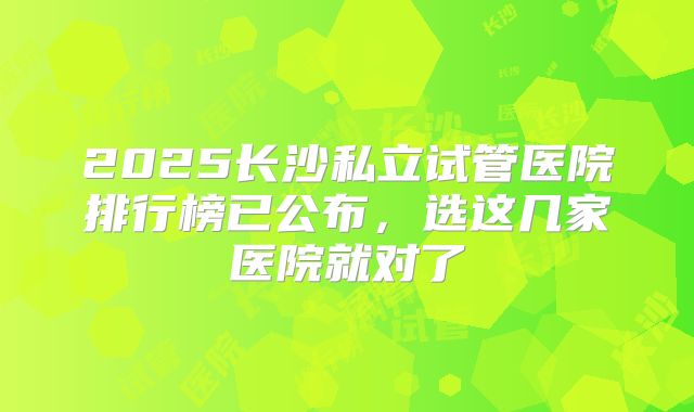 2025长沙私立试管医院排行榜已公布，选这几家医院就对了
