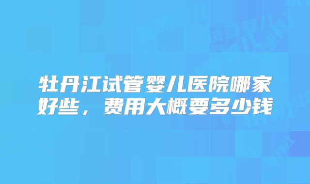 牡丹江试管婴儿医院哪家好些，费用大概要多少钱