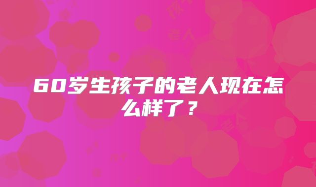 60岁生孩子的老人现在怎么样了?