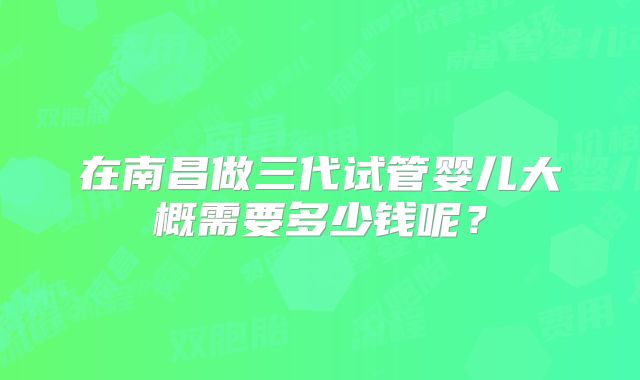 在南昌做三代试管婴儿大概需要多少钱呢？