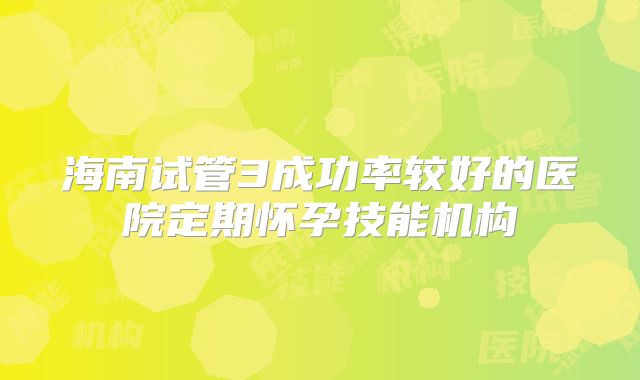 海南试管3成功率较好的医院定期怀孕技能机构