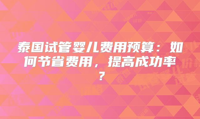 泰国试管婴儿费用预算：如何节省费用，提高成功率？