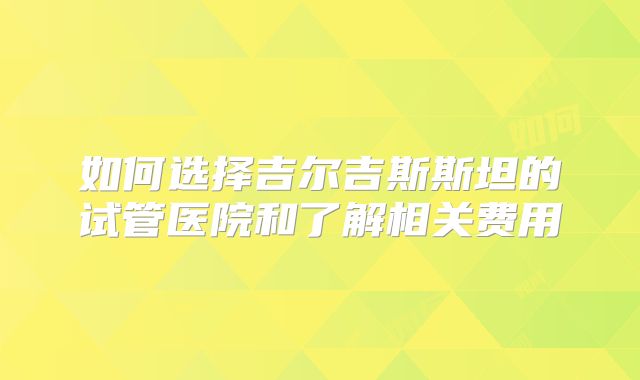 如何选择吉尔吉斯斯坦的试管医院和了解相关费用