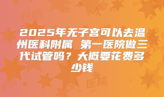 2025年无子宫可以去温州医科附属 第一医院做三代试管吗?大概要花费多少钱
