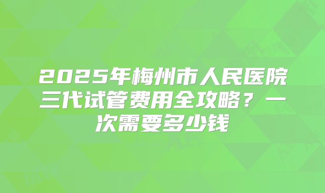 2025年梅州市人民医院三代试管费用全攻略？一次需要多少钱
