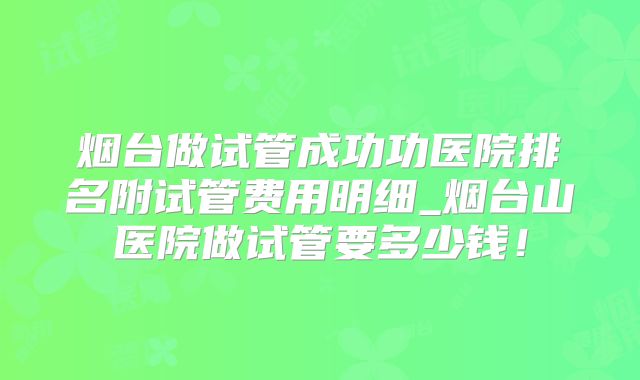 烟台做试管成功功医院排名附试管费用明细_烟台山医院做试管要多少钱！