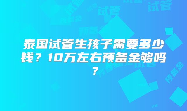 泰国试管生孩子需要多少钱？10万左右预备金够吗？
