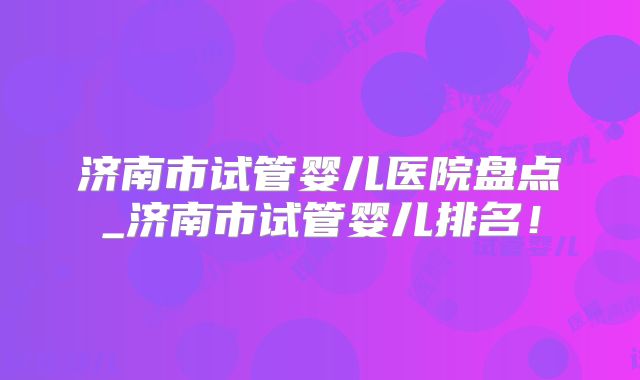 济南市试管婴儿医院盘点_济南市试管婴儿排名！