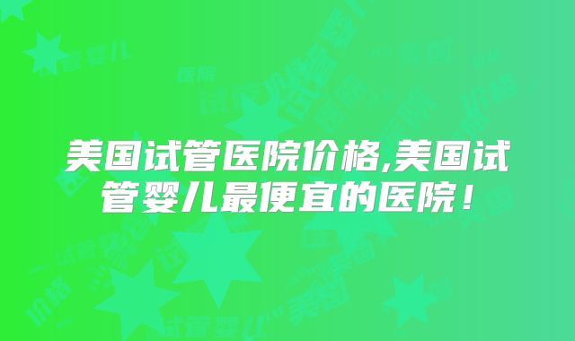 美国试管医院价格,美国试管婴儿最便宜的医院！